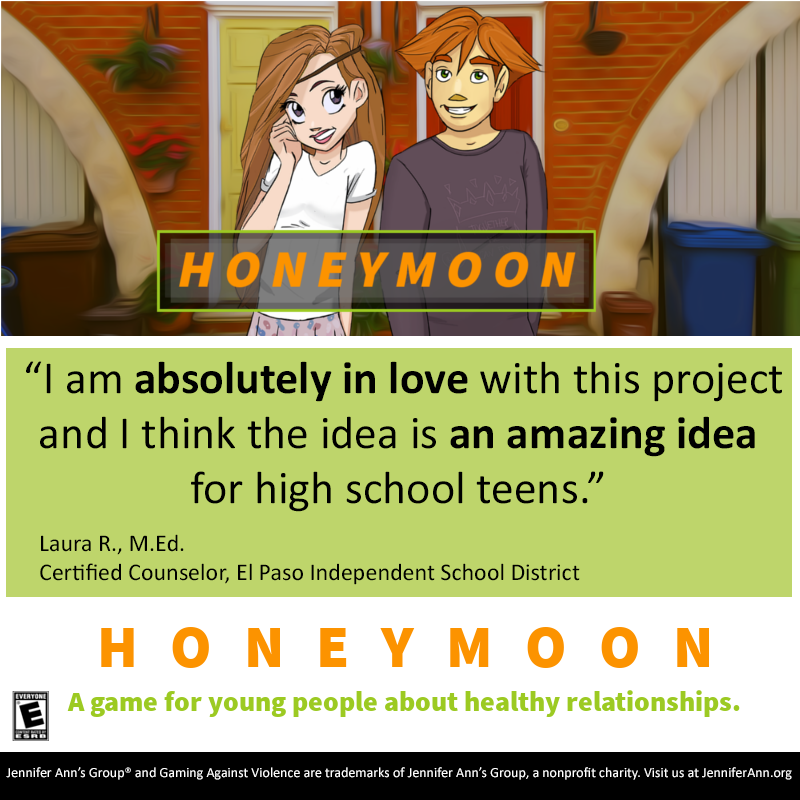 Quote about HONEYMOON, a game for young people about healthy relationships: 'I am absolutely in love with this project and I think the idea is an amazing idea for high school teens.' - Laura R., M.Ed., Certified Counselor, El Paso Independent School District